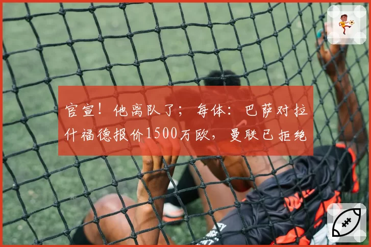 官宣！他离队了；每体：巴萨对拉什福德报价1500万欧，曼联已拒绝