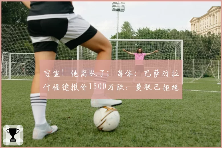 官宣！他离队了；每体：巴萨对拉什福德报价1500万欧，曼联已拒绝