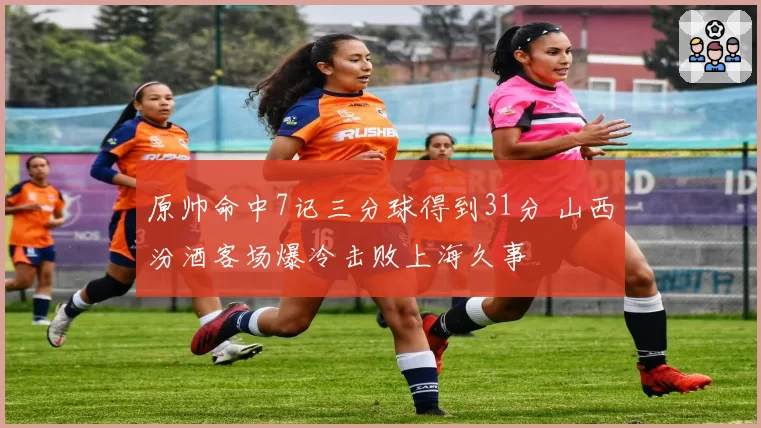 原帅命中7记三分球得到31分 山西汾酒客场爆冷击败上海久事