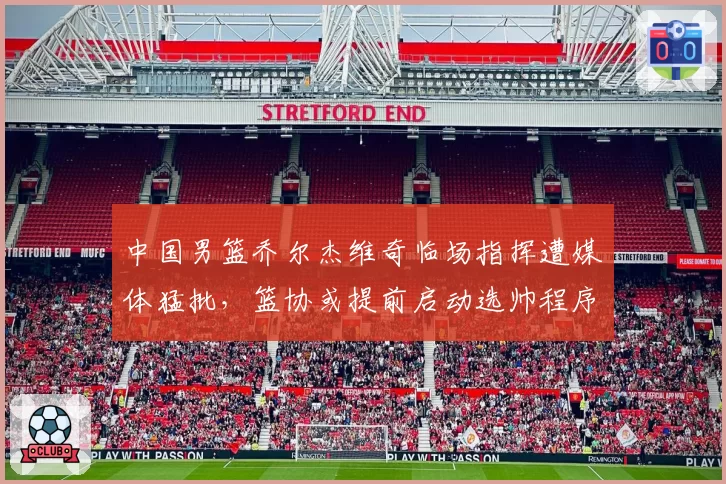 中国男篮乔尔杰维奇临场指挥遭媒体猛批,篮协或提前启动选帅程序
