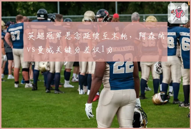 英超冠军悬念延续至末轮,阿森纳vs曼城关键分差仅1分