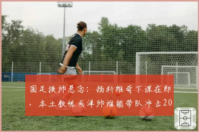 国足换帅悬念：扬科维奇下课在即，本土教练或洋帅谁能带队冲击2026世界杯？