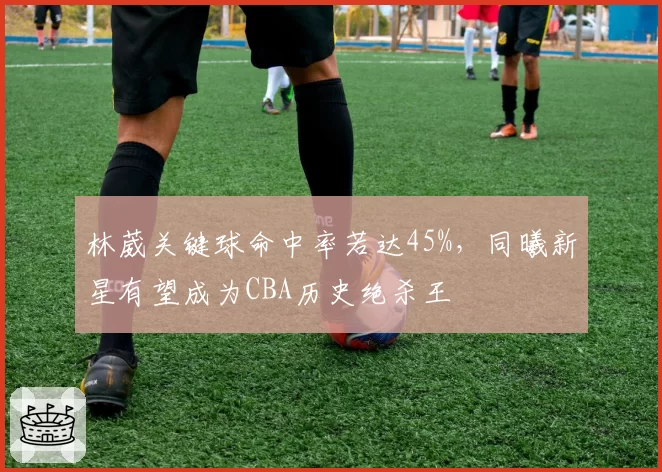林葳关键球命中率若达45%，同曦新星有望成为CBA历史绝杀王