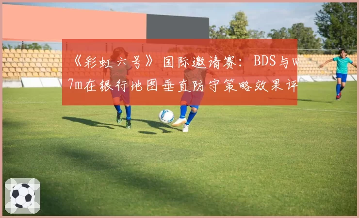 《彩虹六号》国际邀请赛：BDS与w7m在银行地图垂直防守策略效果评估