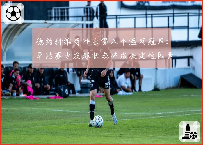 德约科维奇冲击第八个温网冠军：草地赛季发球状态将成决定性因素？