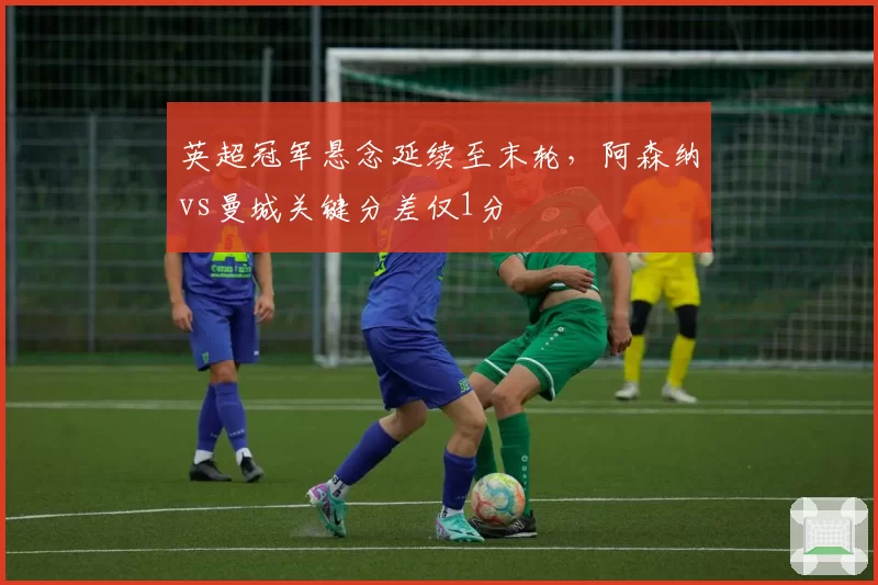 英超冠军悬念延续至末轮,阿森纳vs曼城关键分差仅1分