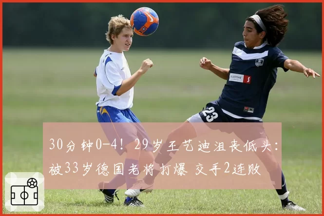 30分钟0-4！29岁王艺迪沮丧低头：被33岁德国老将打爆 交手2连败
