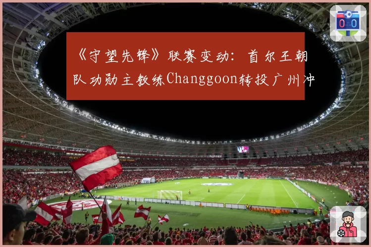 《守望先锋》联赛变动：首尔王朝队功勋主教练Changgoon转投广州冲锋队