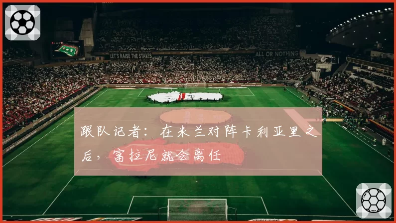 跟队记者：在米兰对阵卡利亚里之后，富拉尼就会离任