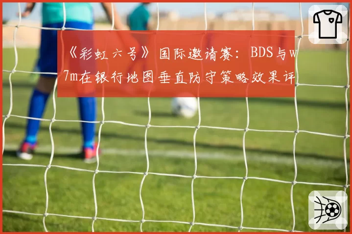 《彩虹六号》国际邀请赛：BDS与w7m在银行地图垂直防守策略效果评估