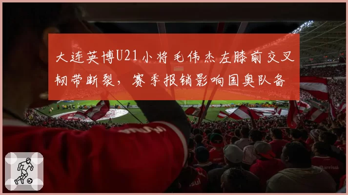 大连英博U21小将毛伟杰左膝前交叉韧带断裂，赛季报销影响国奥队备战