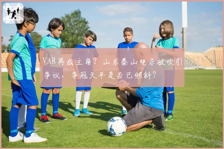 VAR再成主角？山东泰山绝杀被吹引争议，争冠天平是否已倾斜？