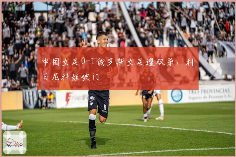 中国女足0-1俄罗斯女足遭双杀，科日尼科娃破门