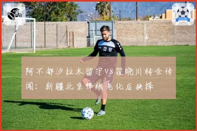 阿不都沙拉木留守vs翟晓川转会传闻：新疆北京锋线老化后抉择