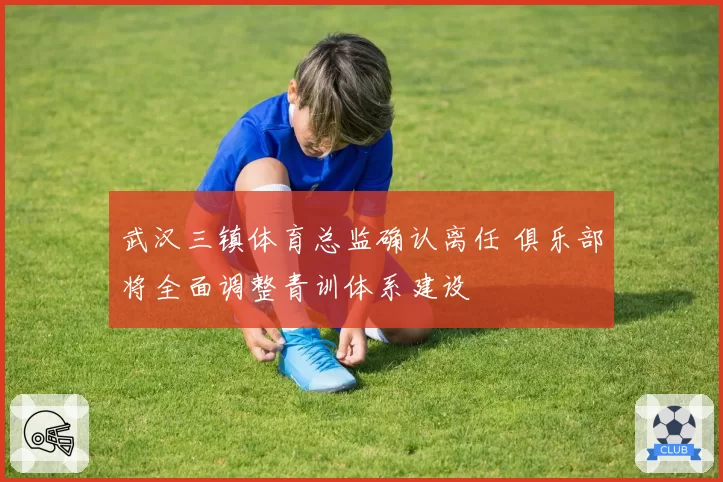 武汉三镇体育总监确认离任 俱乐部将全面调整青训体系建设