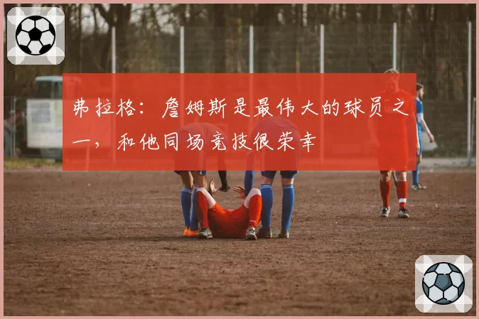 弗拉格：詹姆斯是最伟大的球员之一，和他同场竞技很荣幸