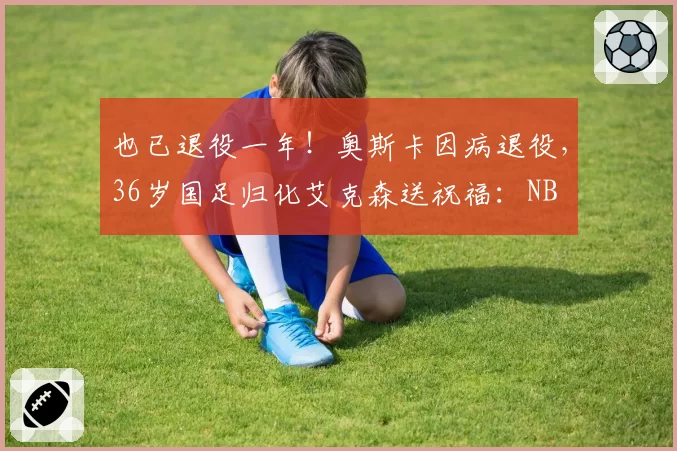 也已退役一年！奥斯卡因病退役，36岁国足归化艾克森送祝福：NB