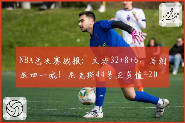 NBA总决赛战报:文班32+8+6,马刺扳回一城!尼克斯44号正负值-20