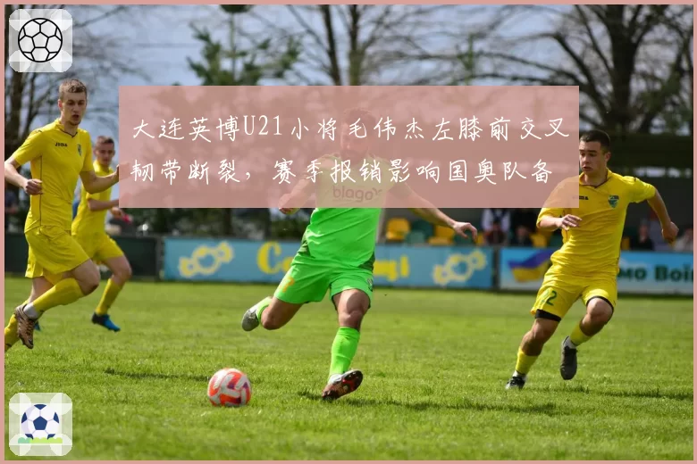 大连英博U21小将毛伟杰左膝前交叉韧带断裂，赛季报销影响国奥队备战