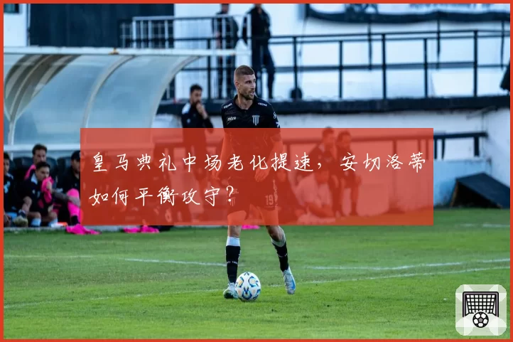 皇马典礼中场老化提速，安切洛蒂如何平衡攻守？