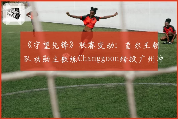 《守望先锋》联赛变动：首尔王朝队功勋主教练Changgoon转投广州冲锋队