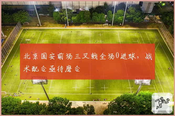 北京国安前场三叉戟全场0进球,战术配合亟待磨合