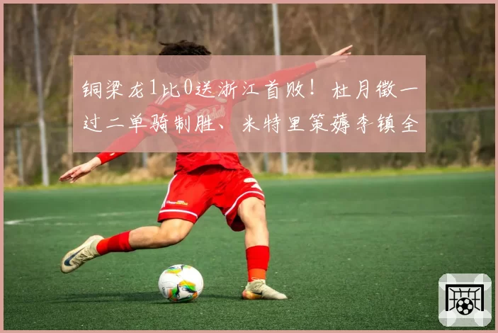 铜梁龙1比0送浙江首败！杜月徵一过二单骑制胜、米特里策薅李镇全头发染红