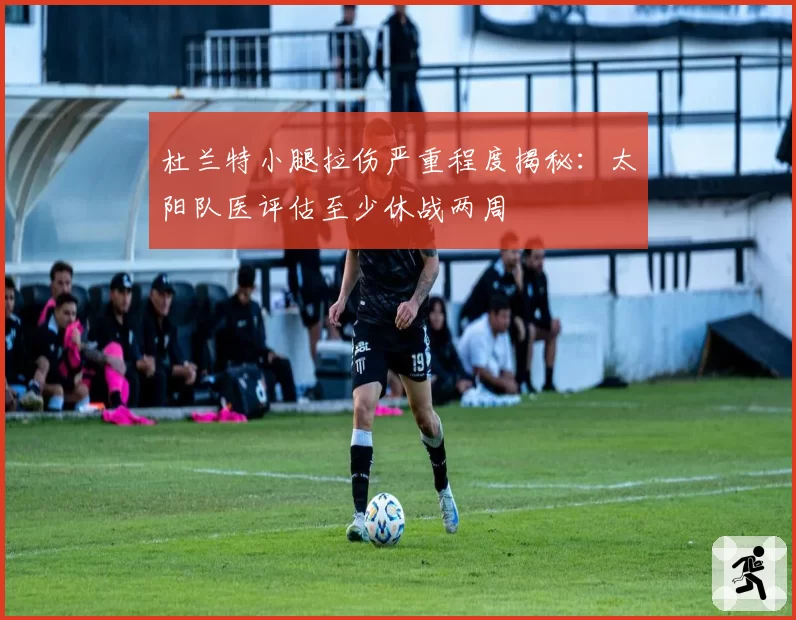 杜兰特小腿拉伤严重程度揭秘：太阳队医评估至少休战两周
