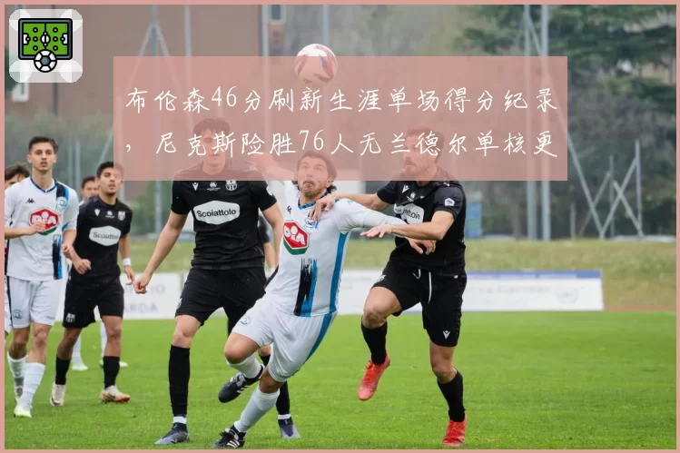 布伦森46分刷新生涯单场得分纪录，尼克斯险胜76人无兰德尔单核更高效