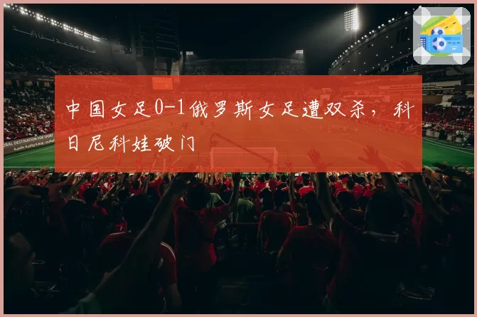 中国女足0-1俄罗斯女足遭双杀，科日尼科娃破门