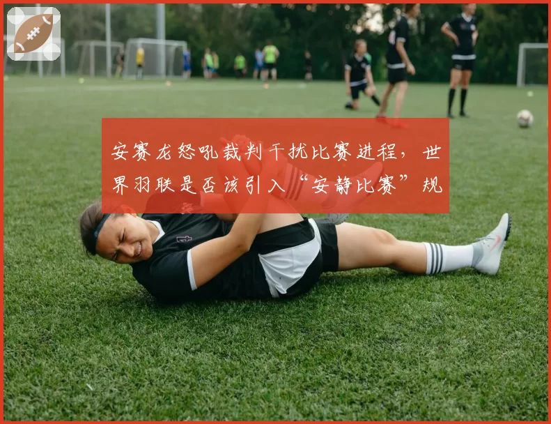 安赛龙怒吼裁判干扰比赛进程，世界羽联是否该引入“安静比赛”规则引热议
