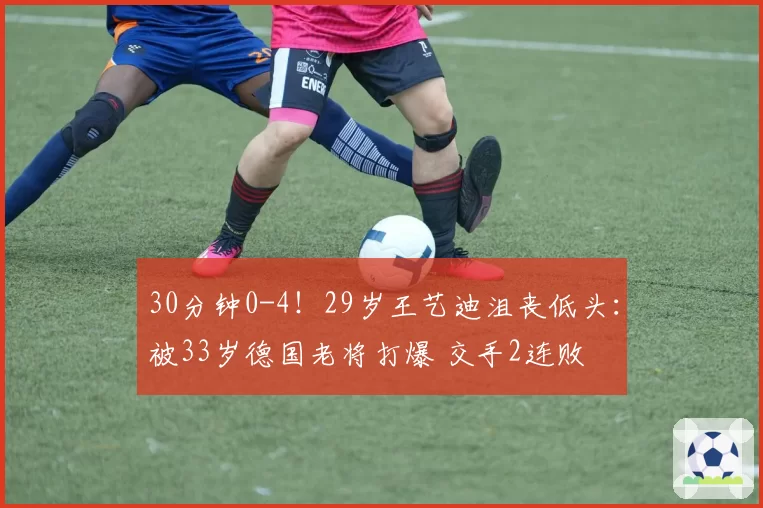 30分钟0-4！29岁王艺迪沮丧低头：被33岁德国老将打爆 交手2连败