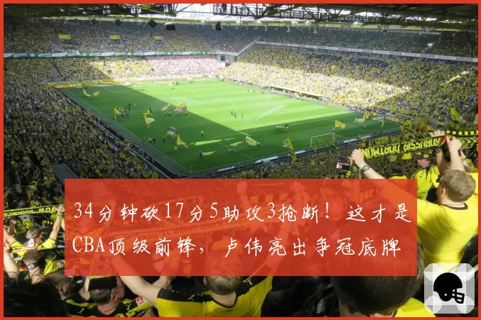 34分钟砍17分5助攻3抢断！这才是CBA顶级前锋，卢伟亮出争冠底牌