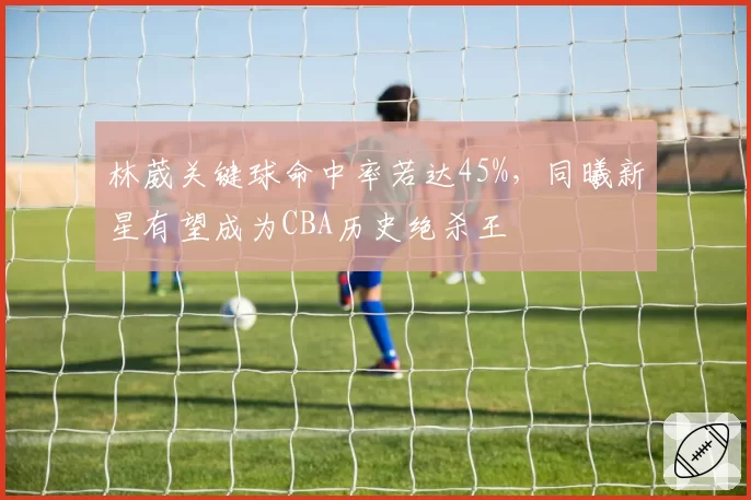 林葳关键球命中率若达45%，同曦新星有望成为CBA历史绝杀王