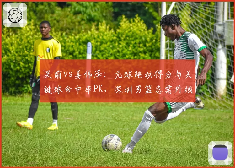 吴前vs姜伟泽：无球跑动得分与关键球命中率PK，深圳男篮急需外线火力