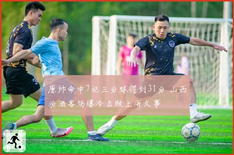 原帅命中7记三分球得到31分 山西汾酒客场爆冷击败上海久事
