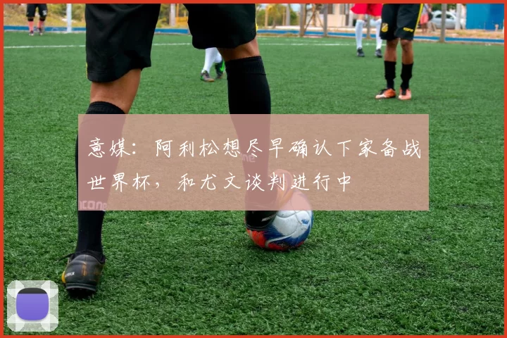意媒：阿利松想尽早确认下家备战世界杯，和尤文谈判进行中