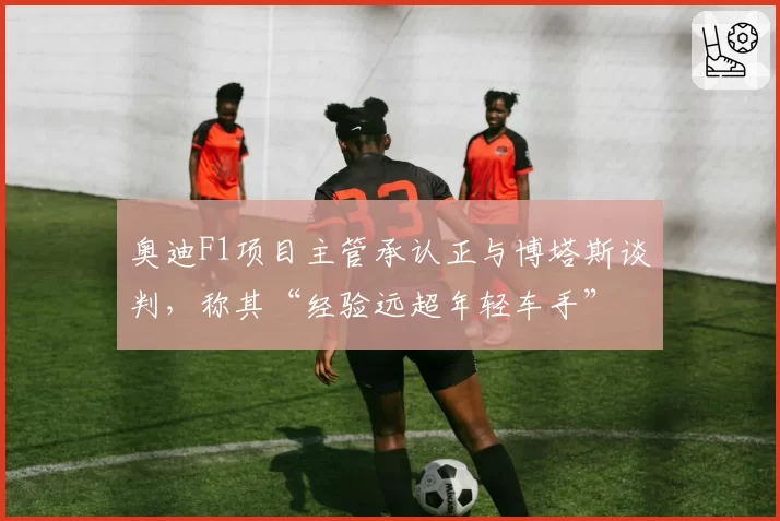 奥迪F1项目主管承认正与博塔斯谈判，称其“经验远超年轻车手”