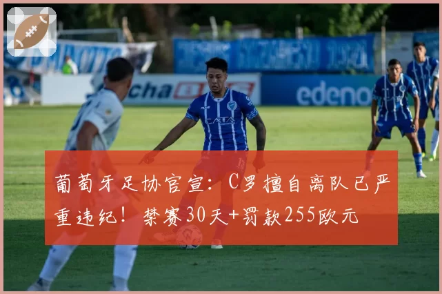 葡萄牙足协官宣：C罗擅自离队已严重违纪！禁赛30天+罚款255欧元