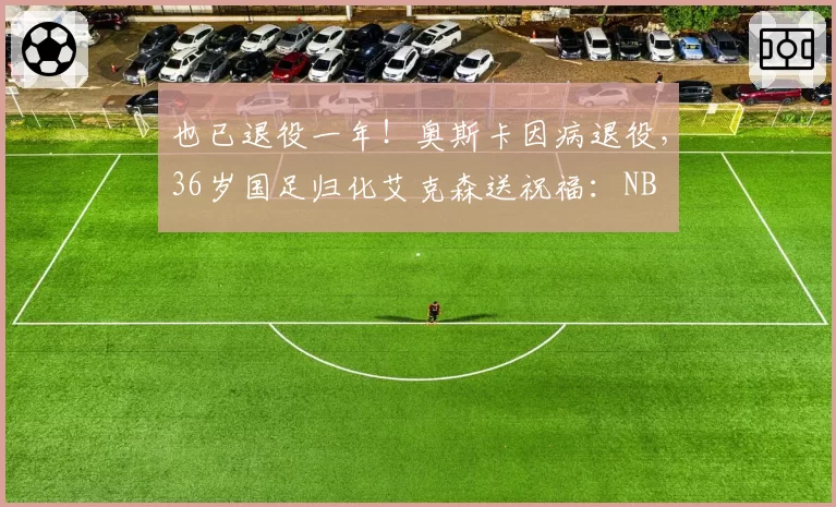 也已退役一年！奥斯卡因病退役，36岁国足归化艾克森送祝福：NB