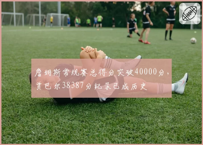詹姆斯常规赛总得分突破40000分，贾巴尔38387分纪录已成历史
