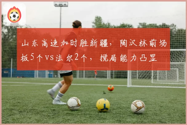 山东高速加时胜新疆，陶汉林前场板5个vs法尔2个，搅局能力凸显