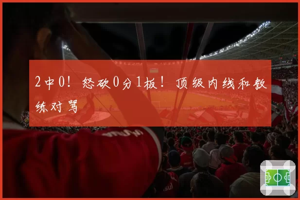 2中0！怒砍0分1板！顶级内线和教练对骂