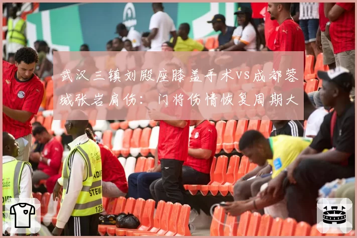 武汉三镇刘殿座膝盖手术vs成都蓉城张岩肩伤:门将伤情恢复周期大比拼