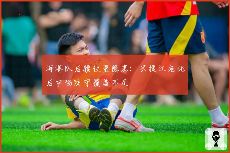 海港队后腰位置隐患:买提江老化后中场防守覆盖不足