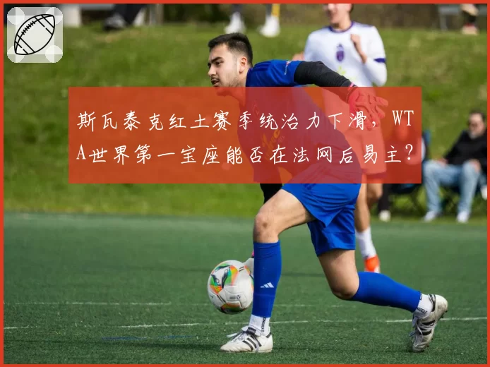 斯瓦泰克红土赛季统治力下滑，WTA世界第一宝座能否在法网后易主？