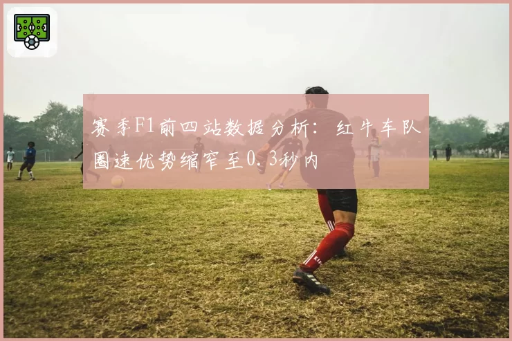 赛季F1前四站数据分析：红牛车队圈速优势缩窄至0.3秒内