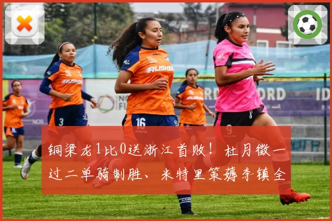 铜梁龙1比0送浙江首败！杜月徵一过二单骑制胜、米特里策薅李镇全头发染红