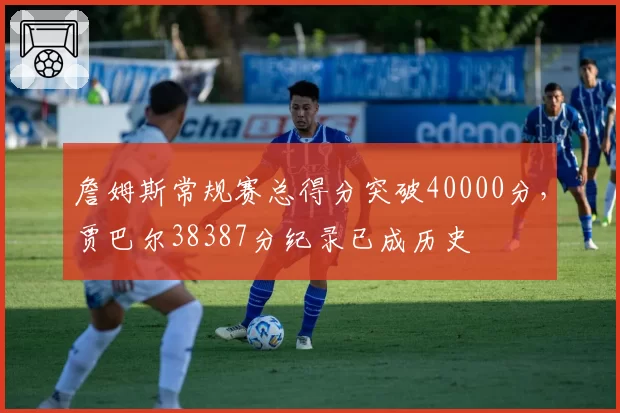 詹姆斯常规赛总得分突破40000分，贾巴尔38387分纪录已成历史