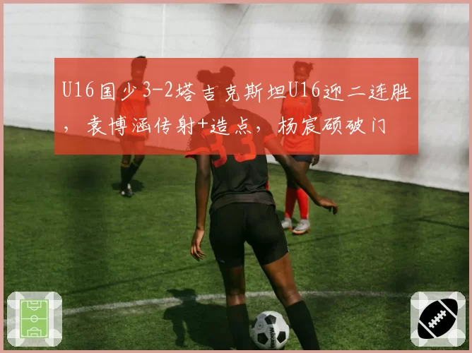 U16国少3-2塔吉克斯坦U16迎二连胜，袁博涵传射+造点，杨宸硕破门
